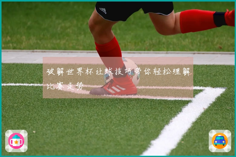 破解世界杯让球技巧带你轻松理解比赛走势